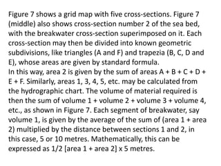 Figure 7 shows a grid map with five cross-sections. Figure 7
(middle) also shows cross-section number 2 of the sea bed,
with the breakwater cross-section superimposed on it. Each
cross-section may then be divided into known geometric
subdivisions, like triangles (A and F) and trapezia (B, C, D and
E), whose areas are given by standard formula.
In this way, area 2 is given by the sum of areas A + B + C + D +
E + F. Similarly, areas 1, 3, 4, 5, etc. may be calculated from
the hydrographic chart. The volume of material required is
then the sum of volume 1 + volume 2 + volume 3 + volume 4,
etc., as shown in Figure 7. Each segment of breakwater, say
volume 1, is given by the average of the sum of (area 1 + area
2) multiplied by the distance between sections 1 and 2, in
this case, 5 or 10 metres. Mathematically, this can be
expressed as 1/2 [area 1 + area 2] x 5 metres.
 