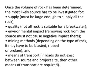 Once the volume of rock has been determined,
the most likely source has to be investigated for:
• supply (must be large enough to supply all the
rock);
• quality (not all rock is suitable for a breakwater);
• environmental impact (removing rock from the
source must not cause negative impact there);
• mining methods (depending on the type of rock,
it may have to be blasted, ripped
or broken); and
• means of transport (if roads do not exist
between source and project site, then other
means of transport are required).
 