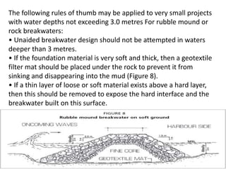 The following rules of thumb may be applied to very small projects
with water depths not exceeding 3.0 metres For rubble mound or
rock breakwaters:
• Unaided breakwater design should not be attempted in waters
deeper than 3 metres.
• If the foundation material is very soft and thick, then a geotextile
filter mat should be placed under the rock to prevent it from
sinking and disappearing into the mud (Figure 8).
• If a thin layer of loose or soft material exists above a hard layer,
then this should be removed to expose the hard interface and the
breakwater built on this surface.
 