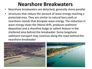 Nearshore Breakwaters
• Nearshore breakwaters are detached, generally shore-parallel
• structures that reduce the amount of wave energy reaching a
protected area. They are similar to natural bars,reefs or
nearshore islands that dissipate wave energy. The reduction in
wave energy slows the littoral drift, produces sediment
deposition and a shoreline bulge or salient feature in the
sheltered area behind the breakwater. Some longshore
sediment transport may continue along the coast behind the
nearshore breakwater
 