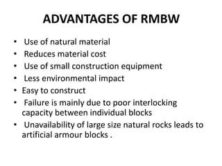 ADVANTAGES OF RMBW
• Use of natural material
• Reduces material cost
• Use of small construction equipment
• Less environmental impact
• Easy to construct
• Failure is mainly due to poor interlocking
capacity between individual blocks
• Unavailability of large size natural rocks leads to
artificial armour blocks .
 