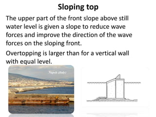 Sloping top
The upper part of the front slope above still
water level is given a slope to reduce wave
forces and improve the direction of the wave
forces on the sloping front.
Overtopping is larger than for a vertical wall
with equal level.
 