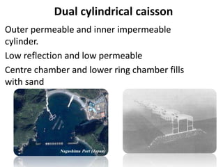 Dual cylindrical caisson
Outer permeable and inner impermeable
cylinder.
Low reflection and low permeable
Centre chamber and lower ring chamber fills
with sand
 