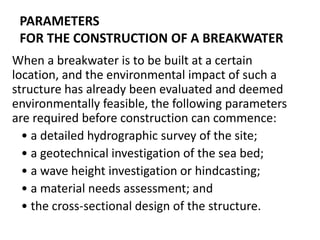 PARAMETERS
FOR THE CONSTRUCTION OF A BREAKWATER
When a breakwater is to be built at a certain
location, and the environmental impact of such a
structure has already been evaluated and deemed
environmentally feasible, the following parameters
are required before construction can commence:
• a detailed hydrographic survey of the site;
• a geotechnical investigation of the sea bed;
• a wave height investigation or hindcasting;
• a material needs assessment; and
• the cross-sectional design of the structure.
 
