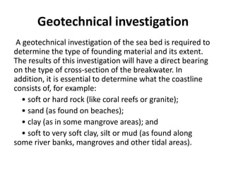 Geotechnical investigation
A geotechnical investigation of the sea bed is required to
determine the type of founding material and its extent.
The results of this investigation will have a direct bearing
on the type of cross-section of the breakwater. In
addition, it is essential to determine what the coastline
consists of, for example:
• soft or hard rock (like coral reefs or granite);
• sand (as found on beaches);
• clay (as in some mangrove areas); and
• soft to very soft clay, silt or mud (as found along
some river banks, mangroves and other tidal areas).
 