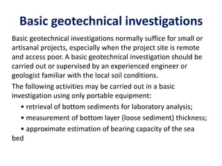 Basic geotechnical investigations
Basic geotechnical investigations normally suffice for small or
artisanal projects, especially when the project site is remote
and access poor. A basic geotechnical investigation should be
carried out or supervised by an experienced engineer or
geologist familiar with the local soil conditions.
The following activities may be carried out in a basic
investigation using only portable equipment:
• retrieval of bottom sediments for laboratory analysis;
• measurement of bottom layer (loose sediment) thickness;
• approximate estimation of bearing capacity of the sea
bed
 