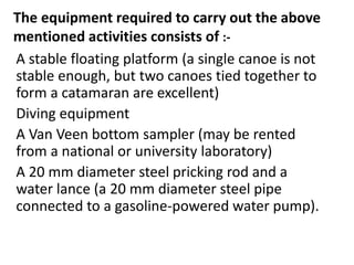 The equipment required to carry out the above
mentioned activities consists of :-
A stable floating platform (a single canoe is not
stable enough, but two canoes tied together to
form a catamaran are excellent)
Diving equipment
A Van Veen bottom sampler (may be rented
from a national or university laboratory)
A 20 mm diameter steel pricking rod and a
water lance (a 20 mm diameter steel pipe
connected to a gasoline-powered water pump).
 