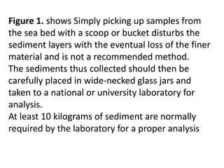 Figure 1. shows Simply picking up samples from
the sea bed with a scoop or bucket disturbs the
sediment layers with the eventual loss of the finer
material and is not a recommended method.
The sediments thus collected should then be
carefully placed in wide-necked glass jars and
taken to a national or university laboratory for
analysis.
At least 10 kilograms of sediment are normally
required by the laboratory for a proper analysis
 