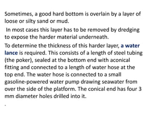 Sometimes, a good hard bottom is overlain by a layer of
loose or silty sand or mud.
In most cases this layer has to be removed by dredging
to expose the harder material underneath.
To determine the thickness of this harder layer, a water
lance is required. This consists of a length of steel tubing
(the poker), sealed at the bottom end with aconical
fitting and connected to a length of water hose at the
top end. The water hose is connected to a small
gasoline-powered water pump drawing seawater from
over the side of the platform. The conical end has four 3
mm diameter holes drilled into it.
.
 