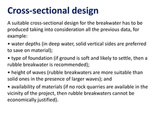 Cross-sectional design
A suitable cross-sectional design for the breakwater has to be
produced taking into consideration all the previous data, for
example:
• water depths (in deep water, solid vertical sides are preferred
to save on material);
• type of foundation (if ground is soft and likely to settle, then a
rubble breakwater is recommended);
• height of waves (rubble breakwaters are more suitable than
solid ones in the presence of larger waves); and
• availability of materials (if no rock quarries are available in the
vicinity of the project, then rubble breakwaters cannot be
economically justified).
 