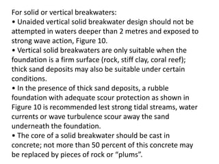 For solid or vertical breakwaters:
• Unaided vertical solid breakwater design should not be
attempted in waters deeper than 2 metres and exposed to
strong wave action, Figure 10.
• Vertical solid breakwaters are only suitable when the
foundation is a firm surface (rock, stiff clay, coral reef);
thick sand deposits may also be suitable under certain
conditions.
• In the presence of thick sand deposits, a rubble
foundation with adequate scour protection as shown in
Figure 10 is recommended lest strong tidal streams, water
currents or wave turbulence scour away the sand
underneath the foundation.
• The core of a solid breakwater should be cast in
concrete; not more than 50 percent of this concrete may
be replaced by pieces of rock or “plums”.
 