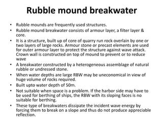 Rubble mound breakwater
• Rubble mounds are frequently used structures.
• Rubble mound breakwater consists of armour layer, a filter layer &
core.
• It is a structure, built up of core of quarry run rock overlain by one or
two layers of large rocks. Armour stone or precast elements are used
for outer armour layer to protect the structure against wave attack.
Crown wall is constructed on top of mound to prevent or to reduce
wave
• A breakwater constructed by a heterogeneous assemblage of natural
rubble or undressed stone.
• When water depths are large RBW may be uneconomical in view of
huge volume of rocks required.
• Built upto water depth of 50m.
• Not suitable when space is a problem. If the harbor side may have to
be used for berthing of ships, the RBW with its sloping faces is no
suitable for berthing.
• These type of breakwaters dissipate the incident wave energy by
forcing them to break on a slope and thus do not produce appreciable
reflection.
 