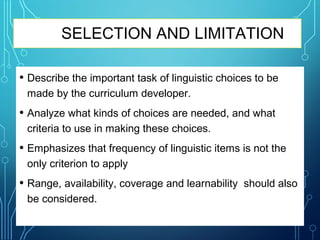 SELECTION AND LIMITATION
• Describe the important task of linguistic choices to be
made by the curriculum developer.
• Analyze what kinds of choices are needed, and what
criteria to use in making these choices.
• Emphasizes that frequency of linguistic items is not the
only criterion to apply
• Range, availability, coverage and learnability should also
be considered.
 