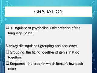GRADATION
 a linguistic or psycholinguistic ordering of the
language items.
Mackey distinguishes grouping and sequence.
Grouping: the fitting together of items that go
together.
Sequence: the order in which items follow each
other
 