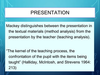PRESENTATION
Mackey distinguishes between the presentation in
the textual materials (method analysis) from the
presentation by the teacher (teaching analysis).
“The kernel of the teaching process, the
confrontation of the pupil with the items being
taught” (Halliday, McIntosh, and Strevens 1964:
213)
 