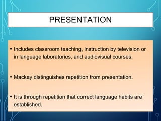 PRESENTATION
• Includes classroom teaching, instruction by television or
in language laboratories, and audiovisual courses.
• Mackey distinguishes repetition from presentation.
• It is through repetition that correct language habits are
established.
 