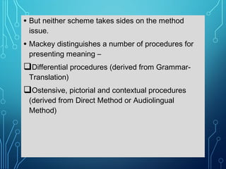 • But neither scheme takes sides on the method
issue.
• Mackey distinguishes a number of procedures for
presenting meaning –
Differential procedures (derived from Grammar-
Translation)
Ostensive, pictorial and contextual procedures
(derived from Direct Method or Audiolingual
Method)
 