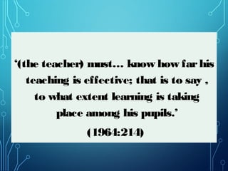 ‘(the teacher) must… know how farhis
teaching is effective; that is to say ,
to what extent learning is taking
place among his pupils.’
(1964:214)
 