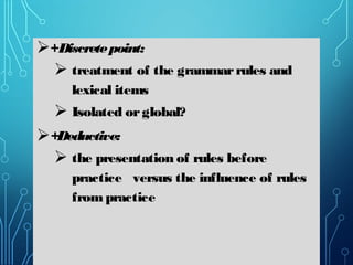 +Discretepoint:
 treatment of the grammarrules and
lexical items
 Isolated orglobal?
+Deductive:
 the presentation of rules before
practice versus the influence of rules
frompractice
 