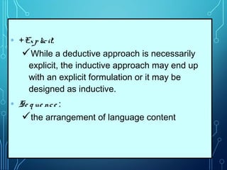 • +Explicit:
While a deductive approach is necessarily
explicit, the inductive approach may end up
with an explicit formulation or it may be
designed as inductive.
• Se q ue nce :
the arrangement of language content
 