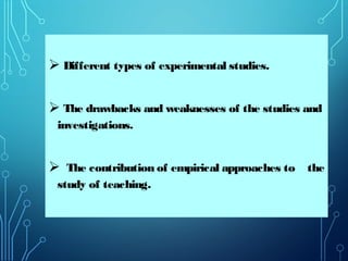  Different types of experimental studies.
 The drawbacks and weaknesses of the studies and
investigations.
 The contribution of empirical approaches to the
study of teaching.
 