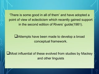 ‘There is some good in all of them’ and have adopted a
point of view of eclecticism which recently gained support
in the second edition of Rivers’ guide(1981).
Attempts have been made to develop a broad
conceptual framework.
Most influential of these evolved from studies by Mackey
and other linguists
 