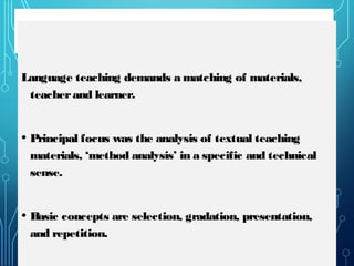 MACKEY’S METHOD
Language teaching demands a matching of materials,
teacherand learner.
• Principal focus was the analysis of textual teaching
materials, ‘method analysis’ in a specific and technical
sense.
• Basic concepts are selection, gradation, presentation,
and repetition.
 