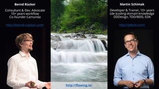 Bernd Rücker
Consultant & Dev. Advocate
10+ years workflow
Co-founder Camunda
http://bernd-ruecker.com/
Martin Schimak
Developer & Trainer, 10+ years
(de-)coding domain knowledge
DDDesign, TDD/BDD, EDA
http://plexiti.com/
http://flowing.io/
 