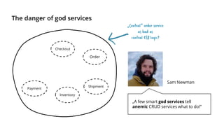 The danger of god services
Checkout
Payment
Inventory
Shipment
Order
„A few smart god services tell
anemic CRUD services what to do!”
Sam Newman
„Central“ order service
as bad as
central ESB logic?
 