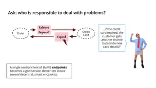 Ask: who is responsible to deal with problems?
Order
Credit
Card
Retrieve
Payment
Expired
A single central client of dumb endpoints
becomes a god service. Better: we create
several decentral, smart endpoints.
„If the credit
card expired, the
customer gets
another chance
to provide new
card details!“
 