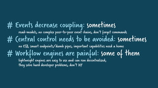 # Events decrease coupling: sometimes
read-models, no complex peer-to-peer event chains, don‘t forget commands
# Central control needs to be avoided: sometimes
no ESB, smart endpoints/dumb pipes, important capabilities need a home
# Workflow engines are painful: some of them
lightweight engines are easy to use and can run decentralized,
they solve hard developer problems, don‘t DIY
 