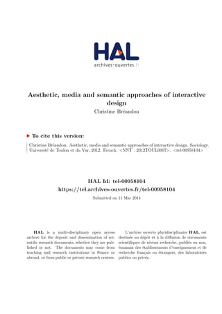 Aesthetic, media and semantic approaches of interactive 
design 
Christine Breandon 
To cite this version: 
Christine Breandon. Aesthetic, media and semantic approaches of interactive design. Sociology. 
Universite de Toulon et du Var, 2012. French. NNT : 2012TOUL0007. tel-00958104 
HAL Id: tel-00958104 
https://tel.archives-ouvertes.fr/tel-00958104 
Submitted on 11 Mar 2014 
HAL is a multi-disciplinary open access 
archive for the deposit and dissemination of sci- 
enti 