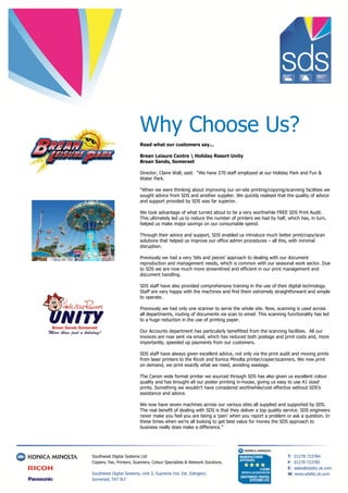 Why Choose Us?
Read what our customers say...
Brean Leisure Centre  Holiday Resort Unity
Brean Sands, Somerset
Director, Claire Wall, said: “We have 270 staff employed at our Holiday Park and Fun &
Water Park.
“When we were thinking about improving our on-site printing/copying/scanning facilities we
sought advice from SDS and another supplier. We quickly realised that the quality of advice
and support provided by SDS was far superior.
We took advantage of what turned about to be a very worthwhile FREE SDS Print Audit.
This ultimately led us to reduce the number of printers we had by half, which has, in turn,
helped us make major savings on our consumable spend.
Through their advice and support, SDS enabled us introduce much better print/copy/scan
solutions that helped us improve our office admin procedures – all this, with minimal
disruption.
Previously we had a very ‘bits and pieces’ approach to dealing with our document
reproduction and management needs, which is common with our seasonal work sector. Due
to SDS we are now much more streamlined and efficient in our print management and
document handling.
SDS staff have also provided comprehensive training in the use of their digital technology.
Staff are very happy with the machines and find them extremely straightforward and simple
to operate.
Previously we had only one scanner to serve the whole site. Now, scanning is used across
all departments, routing of documents via scan to email. This scanning functionality has led
to a huge reduction in the use of printing paper.
Our Accounts department has particularly benefitted from the scanning facilities. All our
invoices are now sent via email, which has reduced both postage and print costs and, more
importantly, speeded up payments from our customers.
SDS staff have always given excellent advice, not only via the print audit and moving prints
from laser printers to the Ricoh and Konica Minolta printer/copier/scanners. We now print
on demand, we print exactly what we need, avoiding wastage.
The Canon wide format printer we sourced through SDS has also given us excellent colour
quality and has brought all our poster printing in-house, giving us easy to use A1 sized
prints. Something we wouldn’t have considered worthwhile/cost effective without SDS’s
assistance and advice.
We now have seven machines across our various sites all supplied and supported by SDS.
The real benefit of dealing with SDS is that they deliver a top quality service. SDS engineers
never make you feel you are being a ‘pain’ when you report a problem or ask a question. In
these times when we’re all looking to get best value for money the SDS approach to
business really does make a difference.”
 