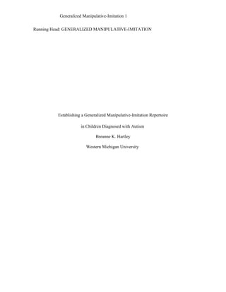 Generalized Manipulative-Imitation 1


Running Head: GENERALIZED MANIPULATIVE-IMITATION




          Establishing a Generalized Manipulative-Imitation Repertoire

                      in Children Diagnosed with Autism

                              Breanne K. Hartley

                         Western Michigan University
 