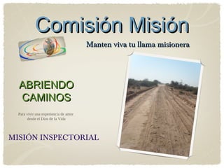 Comisión Misión
                                       Manten viva tu llama misionera




  ABRIENDO
  CAMINOS
  Para vivir una experiencia de amor
       desde el Dios de la Vida




MISIÓN INSPECTORIAL
 