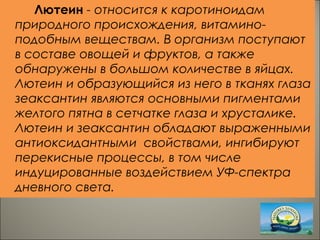 Лютеин - относится к каротиноидам
природного происхождения, витамино-
подобным веществам. В организм поступают
в составе овощей и фруктов, а также
обнаружены в большом количестве в яйцах.
Лютеин и образующийся из него в тканях глаза
зеаксантин являются основными пигментами
желтого пятна в сетчатке глаза и хрусталике.
Лютеин и зеаксантин обладают выраженными
антиоксидантными свойствами, ингибируют
перекисные процессы, в том числе
индуцированные воздействием УФ-спектра
дневного света.
 