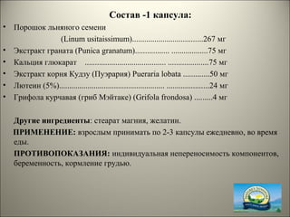 Состав -1 капсула:
• Порошок льняного семени
(Linum usitaissimum)...................................267 мг
• Экстракт граната (Punica granatum)................. ..................75 мг
• Кальция глюкарат ........................................ ....................75 мг
• Экстракт корня Кудзу (Пуэрария) Pueraria lobata .............50 мг
• Лютеин (5%).................................................... .....................24 мг
• Грифола курчавая (гриб Мэйтаке) (Grifola frondosa) .........4 мг
Другие ингредиенты: стеарат магния, желатин.
ПРИМЕНЕНИЕ: взрослым принимать по 2-3 капсулы ежедневно, во время
еды.
ПРОТИВОПОКАЗАНИЯ: индивидуальная непереносимость компонентов,
беременность, кормление грудью.
 