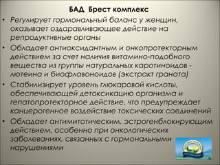 БАД Брест комплекс
• Регулирует гормональный баланс у женщин,
оказывает оздаравливающее действие на
репродуктивные органы
• Обладает антиоксидантным и онкопротекторным
действием за счет наличия витамино-подобного
вещества из группы натуральных каротиноидов -
лютеина и биофлавоноидов (экстракт граната)
• Стабилизирует уровень глюкаровой кислоты,
обеспечивающей детоксикацию организма и
гепатопротекторное действие, что предупреждает
канцерогенное воздействие токсических соединений
• Обладает антимитотическим, эстрогенблокирующим
действием, особенно при онкологических
заболеваниях, связанных с гормональными
нарушениями
 