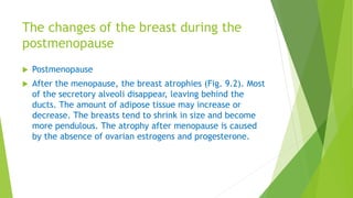 The changes of the breast during the
postmenopause
 Postmenopause
 After the menopause, the breast atrophies (Fig. 9.2). Most
of the secretory alveoli disappear, leaving behind the
ducts. The amount of adipose tissue may increase or
decrease. The breasts tend to shrink in size and become
more pendulous. The atrophy after menopause is caused
by the absence of ovarian estrogens and progesterone.
 