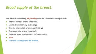 Blood supply of the breast:
The breast is supplied by perforating branches from the following arteries:
 Internal thoracic artery (medially).
 Lateral thoracic artery (Laterally)
 Anterior intercostals arteries. (anteriorly)
 Thoracoacrmial artery. (superiorly)
 Posterior intercostal arteries. (inferolaterally)
 Veins
 The veins correspond to the arteries.
 
