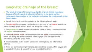 Lymphatic drainage of the breast:
 The lymph drainage of the mammary gland is of great clinical importance
because of the frequent development of cancer in the gland and the
subsequent dissemination of the malignant cells along the lymph vessels to the
lymph nodes.
 Lymph from the breast tissue drains to the following lymph nodes:
1- The pectoral lymph nodes: receive lymph from most of the lateral part of the
breast through lymph vessels which run along the axillary tail.
2- The parasternal nodes (around the internal thoracic artery ) receive lymph of
the medial side of the breast.
3- The infraclvicular nodes receive lymph from the upper part via lymphatics
which run along the thoracoacromial artery. Lymph then passes from the
infraclavicular to the apical nodes.
4- The intercostals nodes receive lymphatics running along the intercostals
arteries.
5- There are communicating lymphatics between the 2 breasts. (This plays a role
in spread of infection & cancer from one breast to the other).
 