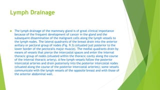 Lymph Drainage
 The lymph drainage of the mammary gland is of great clinical importance
because of the frequent development of cancer in the gland and the
subsequent dissemination of the malignant cells along the lymph vessels to
the lymph nodes. The lateral quadrants of the breast drain into the anterior
axillary or pectoral group of nodes (Fig. 9.3) (situated just posterior to the
lower border of the pectoralis major muscle). The medial quadrants drain by
means of vessels that pierce the intercostal spaces and enter the internal
thoracic group of nodes (situated within the thoracic cavity along the course
of the internal thoracic artery). A few lymph vessels follow the posterior
intercostal arteries and drain posteriorly into the posterior intercostal nodes
(situated along the course of the posterior intercostal arteries); some vessels
communicate with the lymph vessels of the opposite breast and with those of
the anterior abdominal wall.
 