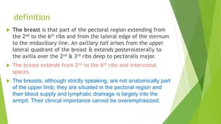 definition
 The breast is that part of the pectoral region extending from
the 2nd to the 6th ribs and from the lateral edge of the sternum
to the midaxillary line. An axillary tail arises from the upper
lateral quadrant of the breast & extends posterolaterally to
the axilla over the 2nd & 3rd ribs deep to pectoralis major.
 The breast extends from 2nd to the 6th ribs and intercostal
spaces.
 The breasts, although strictly speaking, are not anatomically part
of the upper limb; they are situated in the pectoral region and
their blood supply and lymphatic drainage is largely into the
armpit. Their clinical importance cannot be overemphasized.
 