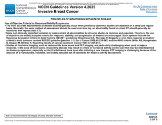 Version 4.2025, 4/17/25 © 2025 National Comprehensive Cancer Network®
(NCCN®
), All rights reserved. NCCN Guidelines®
and this illustration may not be reproduced in any form without the express written permission of NCCN.
Note: All recommendations are category 2A unless otherwise indicated.
NCCN Guidelines Version 4.2025
Invasive Breast Cancer
NCCN Guidelines Index
Table of Contents
Discussion
BINV-R
2 OF 3
Continued
PRINCIPLES OF MONITORING METASTATIC DISEASE
Use of Objective Criteria for Response/Stability/Progression
• The most accurate assessments of disease activity typically occur when previously abnormal studies are repeated on a serial and regular
basis. Generally, the same method of assessment should be used over time (eg, an abnormality found on chest CT should generally be
monitored with repeat chest CT).
• Some non-clinically important variation in measurement of abnormalities by all serial studies is common and expected. Therefore, the use
of objective and widely accepted criteria for response, stability, and progression of disease are encouraged. Such systems include the
Response Evaluation Criteria In Solid Tumors (RECIST) guidelines (Eisenhauer EA, Therasse P, Bogaerts J, et al. New response evaluation
criteria in solid tumours: revised RECIST guideline [version 1.1]. Eur J Cancer 2009;45:228-247) and the WHO criteria (Miller AB, Hoogstraten
B, Staquet M, Winkler A. Reporting results of cancer treatment. Cancer 1981;47:207-214).
• Studies of functional imaging, such as radionuclide bone scans and PET imaging, are particularly challenging when used to assess
response. In the case of bone scans, responding disease may result in a flare or increased activity on the scan that may be misinterpreted
as disease progression, especially on the first follow-up bone scan after initiating a new therapy. PET imaging is challenging because of the
absence of a reproducible, validated, and widely accepted set of standards for disease activity assessment.
PLEASE NOTE that use of this NCCN Content is governed by the End-User License Agreement, and you MAY NOT distribute this Content or use it with any artificial intelligence model or tool.
Printed by Kirushanth Kiru on 9/22/2025 11:08:38 PM. Copyright © 2025 National Comprehensive Cancer Network, Inc. All Rights Reserved.
 