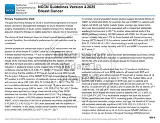 Version 4.2025 © 2025 National Comprehensive Cancer Network©
(NCCN©
), All rights reserved. NCCN Guidelines® and this illustration may not be reproduced in any form without the express written permission of NCCN.
NCCN Guidelines Version 4.2025
Breast Cancer
MS-4
Primary Treatment for DCIS
The goal of primary therapy for DCIS is to prevent progression to invasive
breast carcinoma. Management strategies for DCIS treatment include
surgery (mastectomy or BCS), and/or radiation therapy (RT), followed by
adjuvant endocrine therapy in eligible patients to reduce risk of recurrence.
The choice of local treatment does not impact overall disease-related
survival; therefore, the individual’s preferences for risk reduction must be
considered.
Several prospective randomized trials of pure DCIS have shown that the
addition of whole breast RT (WBRT) after BCS decreases the rate of
in-breast disease recurrence,17-24
but not distant metastasis-free survival.25
A meta-analysis of four large multicenter randomized trials confirmed the
results of the individual trials, demonstrating that the addition of WBRT
after BCS for DCIS provides a statistically and clinically significant
reduction in ipsilateral breast events (hazard ratio [HR], 0.49; 95%
confidence interval [CI]; 0.41–0.58, P  .00001).26
However, these trials
did not show that the addition of RT has an overall survival (OS) benefit.
The long-term follow-up of the NSABP B-17 trial showed that at 15 years,
RT resulted in a 52% reduction of ipsilateral invasive recurrence compared
with excision alone (HR, 0.48; 95% CI, 0.33–0.69, P  .001).23 The OS
and cumulative all-cause mortality rates through 15 years were similar
between the two groups (HR for death, 1.08; 95% CI, 0.79–1.48).23
Similar
findings were reported by a large observational study of the SEER
database that included 108,196 patients with DCIS.27
In a subgroup
analysis at 10 years, of 60,000 patients treated with BCS, with or without
WBRT, a 50% reduction in the risk of ipsilateral recurrence (adjusted HR,
0.47 [95% CI, 0.42–0.53]; P  .001) was associated with the addition of
WBRT. However, in this study, breast cancer-specific mortality was found
to be similar (HR, 0.86 [95% CI, 0.67–1.10]; P = .22).27
In contrast, several population-based studies suggest beneficial effects of
WBRT for DCIS after BCS; for example, the use of WBRT in patients with
higher-risk DCIS (eg, higher nuclear grade, younger age, larger tumor
size) was demonstrated to be associated with a modest but statistically
significant improvement in OS.28
In another observational study of the
SEER database including 140,366 patients with DCIS, the 15-year breast
cancer mortality rate was 1.7% for those treated with breast-conserving
therapy (BCT) versus 2.3% for patients treated with BCS alone (HR, 0.77;
95% CI, 0.67–0.88; P  .001), demonstrating a small but significant
reduction in breast cancer mortality with BCS and WBRT compared with
BCS alone.29
RT Boost: The use of RT boost has been demonstrated to provide a small
but statistically significant reduction in ipsilateral breast tumor recurrence
(IBTR) risk (4% at 20 years) in all age groups for invasive breast
cancers.30-33
A pooled analysis of patient-level data from 10 academic institutions
evaluated outcomes of pure DCIS patients, all treated with BCS and
WBRT (n = 4131) who either received RT boost with a median dose of 14
Gy (n = 2661) or received no boost (n = 1470). The median follow-up of
patients was 9 years. A decrease in IBTR was seen in patients who
received a boost compared with those who did not at 5 years (97.1% vs.
96.3%), 10 years (94.1% vs. 92.5%), and 15 years (91.6% vs. 88.0%) (P =
.0389 for all). The use of RT boost was associated with significantly
decreased IBTR across the entire cohort of patients (HR, 0.73; 95% CI,
0.57–0.94; P = .01).34
In a multivariate analysis that took into account
factors associated with lower IBTR, including grade, ER positive status,
use of adjuvant tamoxifen, margin status, and age, the benefit of RT boost
still remained statistically significant (HR, 0.69; 95% CI, 0.53–0.91; P 
.010).34
Even in patients considered very low risk based on negative
margins status (defined as no ink on tumor as per NSABP definition, or
margins 2 mm as per Society of Surgical Oncology [SSO]/American
PLEASE NOTE that use of this NCCN Content is governed by the End-User License Agreement, and you MAY NOT distribute this Content or use it with any artificial intelligence model or tool.
Printed by Kirushanth Kiru on 9/22/2025 11:08:38 PM. Copyright © 2025 National Comprehensive Cancer Network, Inc. All Rights Reserved.
 