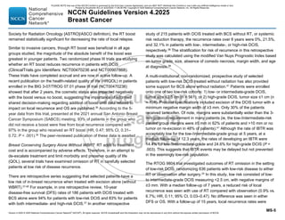 Version 4.2025 © 2025 National Comprehensive Cancer Network©
(NCCN©
), All rights reserved. NCCN Guidelines® and this illustration may not be reproduced in any form without the express written permission of NCCN.
NCCN Guidelines Version 4.2025
Breast Cancer
MS-5
Society for Radiation Oncology [ASTRO]/ASCO definition), the RT boost
remained statistically significant for decreasing the rate of local relapse.
Similar to invasive cancers, though RT boost was beneficial in all age
groups studied, the magnitude of the absolute benefit of the boost was
greatest in younger patients. Two randomized phase III trials are studying
whether an RT boost reduces recurrence in patients with DCIS
(ClinicalTrials.gov Identifiers: NCT00470236 and NCT00907868).
These trials have completed accrual and are now in active follow-up. A
recent publication on the health-related quality of life (HRQOL) in patients
enrolled in the BIG 3-07/TROG 07.01 phase III trial (NCT00470236)
showed that after 2 years, the cosmetic status was impacted negatively
with the boost versus no boost, suggesting the importance of informed
shared decision-making regarding addition of boost until data related to
impact on local recurrence and OS are published.35
According to the 5-
year data from this trial, presented at the 2021 annual San Antonio Breast
Cancer Symposium (SABCS) meeting, 93% of patients in the group who
did not receive a boost were free from local recurrence compared with
97% in the group who received an RT boost (HR, 0.47; 95% CI, 0.31–
0.72; P  .001).36
The peer-reviewed publication of these data is awaited.
Breast Conserving Surgery Alone Without WBRT: RT adds to treatment
cost and is accompanied by adverse effects. Therefore, in an attempt to
de-escalate treatment and limit morbidity and preserve quality of life
(QOL), several trials have examined omission of RT in carefully selected
patients at low risk of disease recurrence.
There are retrospective series suggesting that selected patients have a
low risk of in-breast recurrence when treated with excision alone (without
WBRT).37-40
For example, in one retrospective review, 10-year
disease-free survival (DFS) rates of 186 patients with DCIS treated with
BCS alone were 94% for patients with low-risk DCIS and 83% for patients
with both intermediate- and high-risk DCIS.37
In another retrospective
study of 215 patients with DCIS treated with BCS without RT, or systemic
risk reduction therapy, the recurrence rates over 8 years were 0%, 21.5%,
and 32.1% in patients with low-, intermediate-, or high-risk DCIS,
respectively.38 The stratification for risk of recurrence in this retrospective
study was calculated using the modified Van Nuys Prognostic Index based
on tumor grade, size, absence of comedo necrosis, margin width, and age
at diagnosis.38
A multi-institutional, non-randomized, prospective study of selected
patients with low-risk DCIS treated without radiation has also provided
some support for BCS alone without radiation.41 Patients were enrolled
onto one of two low-risk cohorts: 1) low- or intermediate-grade DCIS,
tumor size ≤2.5 cm (n = 561); or 2) high-grade DCIS, tumor size ≤1 cm (n
= 104). Protocol specifications included excision of the DCIS tumor with a
minimum negative margin width of ≥3 mm. Only 30% of the patients
received tamoxifen. Of note, margins were substantially wider than the 3-
mm protocol requirement in many patients (ie, the low-/intermediate-risk
patient group margins were ≥5 mm in 62% of patients and 10 mm or no
tumor on re-excision in 48% of patients).41
Although the rate of IBTR was
acceptably low for the low-/intermediate-grade group at 5 years, at a
median follow-up of 12.3 years, the rates of developing an IBTR were
14.4% for low-/intermediate-grade and 24.6% for high-grade DCIS (P =
.003). This suggests that IBTR events may be delayed but not prevented
in the seemingly low-risk population.
The RTOG 9804 trial investigated outcomes of RT omission in the setting
of low-risk DCIS, randomizing 636 patients with low-risk disease to either
RT or observation after surgery.24
In this study, low risk consisted of low-
to intermediate-grade DCIS measuring 2.5 cm, with negative margins of
≥3 mm. With a median follow-up of 7 years, a reduced risk of local
recurrence was seen with use of RT compared with observation (0.9% vs.
6.7%; HR, 0.11; 95% CI, 0.03–0.47). No difference was seen in either
DFS or OS. With a follow-up of 15 years, local recurrence rates were
PLEASE NOTE that use of this NCCN Content is governed by the End-User License Agreement, and you MAY NOT distribute this Content or use it with any artificial intelligence model or tool.
Printed by Kirushanth Kiru on 9/22/2025 11:08:38 PM. Copyright © 2025 National Comprehensive Cancer Network, Inc. All Rights Reserved.
 
