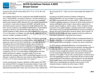 Version 4.2025 © 2025 National Comprehensive Cancer Network©
(NCCN©
), All rights reserved. NCCN Guidelines® and this illustration may not be reproduced in any form without the express written permission of NCCN.
NCCN Guidelines Version 4.2025
Breast Cancer
MS-6
reduced by 50% with RT versus without RT (7.1% vs. 15.1%; HR, 0.36;
95% CI, 0.20–0.66).42
The available evidence from four randomized trials (NSABP B-39/RTOG
0413,43
OCOG-RAPID,44
University of Florence,45
and GEC-ESTRO46
) of
patients with breast cancer (tumors ≤3 cm) has shown that accelerated
partial breast irradiation (APBI) delivered with multi-catheter brachytherapy
is noninferior in local control compared with WBRT, with similar toxicity
and breast cosmetic outcomes. Patients with DCIS constituted 25%, 18%,
8.8%, and 6% of patients in the NSABP B-39/RTOG 0413, OCOG-RAPID,
University of Florence, and GEC-ESTRO trials, respectively. Per the
ASTRO guideline for APBI, patients with screen-detected DCIS measuring
2.5 cm, with grade I or II disease, and with negative margins of 3 mm or
more are “suitable” candidates for APBI.47
Margin Status After Breast-Conserving Therapy: Prospective randomized
trials have not been carried out to analyze whether wider margins can
replace the need for RT for DCIS. Results from a retrospective study of
445 patients with pure DCIS treated by excision alone indicated that
margin width was the most important independent predictor of local
recurrence, although the trend for decreasing local recurrence risk with
increasing margin width was most apparent with margins 1 mm
compared to ≥10 mm.48
In a meta-analysis of 4660 patients with DCIS
treated with BCS and radiation, a surgical margin of 2 mm was
associated with increased rates of IBTR compared with margins of 2 mm,
although no significant differences were observed when margins of 2 mm
to 5 mm or 5 mm were compared with 2-mm margins.49
A study retrospectively reviewed a database of 2996 patients with DCIS
who underwent BCS to investigate the association between margin width
and recurrence, controlling all other characteristics.50
Wider margins were
significantly associated with a lower rate of recurrence only in patients who
did not receive RT (P  .0001), but not in those treated with radiation (P =
.95).50
According to the DCIS Consensus Guideline on Margins by
SSO/ASTRO/ASCO, the use of at least a 2-mm margin in DCIS treated
with WBRT is associated with low rates of IBTR.47
Additional factors to
consider in assessing adequacy of excision for DCIS include presence of
residual calcifications, which margin is close (anterior against skin or
posterior against muscle vs. medial, superior, inferior, or lateral), and life
expectancy of the patient. Notably, in situations where DCIS is admixed
with invasive carcinoma, the SSO/ASTRO/ASCO Consensus Guideline on
Margins for invasive breast cancer should be utilized, which supports “no
tumor on ink” as an adequate margin applying to both the invasive and
noninvasive components in this mixed tumor scenario.
Mastectomy: Patients with DCIS and evidence of widespread disease (ie,
disease involving two or more quadrants) on diagnostic mammography or
other imaging, physical examination, or biopsy may require mastectomy.
For DCIS patients undergoing mastectomy, or for local excision in an
anatomic location that could compromise the lymphatic drainage pattern to
the axilla (eg, tail of the breast), a sentinel lymph node biopsy (SLNB)
procedure should strongly be considered at the time of definitive surgery
to avoid necessitating a full axillary lymph node dissection (ALND) for
evaluation of the axilla.51-54
Since only a small proportion of patients (about
25%) with seemingly pure DCIS on initial biopsy will have invasive breast
cancer at the time of the definitive surgical procedure55
and will ultimately
require axillary lymph node (ALN) staging, ALND is not recommended
unless there is pathologically documented invasive cancer or ALN
metastatic disease in patients (by either biopsy or SNLB).
NCCN Recommendations for Primary Treatment of DCI
PLEASE NOTE that use of this NCCN Content is governed by the End-User License Agreement, and you MAY NOT distribute this Content or use it with any artificial intelligence model or tool.
Printed by Kirushanth Kiru on 9/22/2025 11:08:38 PM. Copyright © 2025 National Comprehensive Cancer Network, Inc. All Rights Reserved.
 