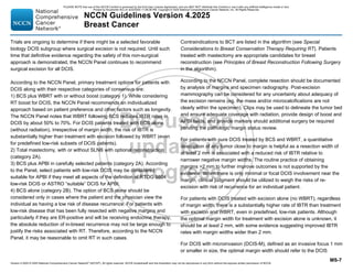 Version 4.2025 © 2025 National Comprehensive Cancer Network©
(NCCN©
), All rights reserved. NCCN Guidelines® and this illustration may not be reproduced in any form without the express written permission of NCCN.
NCCN Guidelines Version 4.2025
Breast Cancer
MS-7
Trials are ongoing to determine if there might be a selected favorable
biology DCIS subgroup where surgical excision is not required. Until such
time that definitive evidence regarding the safety of this non-surgical
approach is demonstrated, the NCCN Panel continues to recommend
surgical excision for all DCIS.
According to the NCCN Panel, primary treatment options for patients with
DCIS along with their respective categories of consensus are:
1) BCS plus WBRT with or without boost (category 1). While considering
RT boost for DCIS, the NCCN Panel recommends an individualized
approach based on patient preference and other factors such as longevity.
The NCCN Panel notes that WBRT following BCS reduces IBTR rates in
DCIS by about 50% to 70%. For DCIS patients treated with BCS alone
(without radiation), irrespective of margin width, the risk of IBTR is
substantially higher than treatment with excision followed by WBRT (even
for predefined low-risk subsets of DCIS patients).
2) Total mastectomy, with or without SLNB with optional reconstruction
(category 2A).
3) BCS plus APBI in carefully selected patients (category 2A). According
to the Panel, select patients with low-risk DCIS may be considered
suitable for APBI if they meet all aspects of the definition of RTOG 9804
low-risk DCIS or ASTRO “suitable” DCIS for APBI.
4) BCS alone (category 2B). The option of BCS alone should be
considered only in cases where the patient and the physician view the
individual as having a low risk of disease recurrence. For patients with
low-risk disease that has been fully resected with negative margins and
particularly if they are ER-positive and will be receiving endocrine therapy,
the absolute reduction of in-breast recurrence may not be large enough to
justify the risks associated with RT. Therefore, according to the NCCN
Panel, it may be reasonable to omit RT in such cases.
Contraindications to BCT are listed in the algorithm (see Special
Considerations to Breast Conservation Therapy Requiring RT). Patients
treated with mastectomy are appropriate candidates for breast
reconstruction (see Principles of Breast Reconstruction Following Surgery
in the algorithm).
According to the NCCN Panel, complete resection should be documented
by analysis of margins and specimen radiography. Post-excision
mammography can be considered for any uncertainty about adequacy of
the excision remains (eg, the mass and/or microcalcifications are not
clearly within the specimen). Clips may be used to delineate the tumor bed
and ensure adequate coverage with radiation, provide design of boost and
APBI fields, and provide markers should additional surgery be required
pending the pathologic margin status review.
For patients with pure DCIS treated by BCS and WBRT, a quantitative
description of any tumor close to margin is helpful as a resection width of
at least 2 mm is associated with a reduced risk of IBTR relative to
narrower negative margin widths. The routine practice of obtaining
margins 2 mm to further improve outcomes is not supported by the
evidence. When there is only minimal or focal DCIS involvement near the
margin, clinical judgment should be utilized to weigh the risks of re-
excision with risk of recurrence for an individual patient.
For patients with DCIS treated with excision alone (no WBRT), regardless
of margin width, there is a substantially higher rate of IBTR than treatment
with excision and WBRT, even in predefined, low-risk patients. Although
the optimal margin width for treatment with excision alone is unknown, it
should be at least 2 mm, with some evidence suggesting improved IBTR
rates with margin widths wider than 2 mm.
For DCIS with microinvasion (DCIS-M), defined as an invasive focus 1 mm
or smaller in size, the optimal margin width should refer to the DCIS
PLEASE NOTE that use of this NCCN Content is governed by the End-User License Agreement, and you MAY NOT distribute this Content or use it with any artificial intelligence model or tool.
Printed by Kirushanth Kiru on 9/22/2025 11:08:38 PM. Copyright © 2025 National Comprehensive Cancer Network, Inc. All Rights Reserved.
 