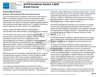 Version 4.2025 © 2025 National Comprehensive Cancer Network©
(NCCN©
), All rights reserved. NCCN Guidelines® and this illustration may not be reproduced in any form without the express written permission of NCCN.
NCCN Guidelines Version 4.2025
Breast Cancer
MS-10
Invasive Breast Cancer
Workup for Non-metastatic (M0) Invasive Breast Cancer
The recommended workup of localized invasive breast cancer (listed on
BINV-1 in the algorithm) includes a history and physical examination.
Complete blood count (CBC) and liver function tests (LFTs) have no
added benefit in the detection of underlying metastatic disease in patients
with asymptomatic early-stage breast cancers.64
In addition, monitoring of
disease relapse with any tumor markers is not recommended.
Imaging: Imaging with bilateral diagnostic mammography is
recommended; breast ultrasonography is recommended only if necessary.
The use of MRI in the workup remains controversial. Breast MRI
advocates note its high sensitivity for evaluation of extent of disease,
particularly for invasive cancer and in dense breasts where
mammographically occult disease is more likely to elude preoperative
detection. MRI detractors note that MRI has a high percentage of
false-positive findings, resulting in further diagnostic workup—including
MRI-guided biopsy—in many circumstances.65-67 MRI findings tend to
overestimate extent of disease,68 resulting in increased frequency of
mastectomies.69-72
MRI findings alone are not sufficient to determine whether BCT is optimal,
as additional tissue sampling is needed to verify true malignant disease
warranting excision. MRI use may increase mastectomy rates by
identifying areas of mammographically occult disease that may have been
adequately treated with radiation after BCS had the disease remained
undiscovered without MRI.72
Two prospective randomized studies have examined the utility of
preoperative MRI in determining disease extent, and neither demonstrated
improvement in rates of re-excision after initial BCS.73,74 Retrospective
review of the utility of MRI showed conflicting outcome results— one with
benefit75 and another without.76 One systematic review67 documented that
breast MRI staging altered surgical treatment in 7.8% to 33.3% of
patients;67 however, no differences in local recurrence or survival have
been demonstrated. In addition, there is no evidence that use of breast
MRI increases rates of margin-negative resection.77,78
Breast MRI may assist with identification and management of clinically
occult primary tumors presenting with axillary nodal metastases.79
In
patients with Paget disease not identifiable on mammography, breast MRI
may help determine the extent of disease.80,81
Breast MRI also has utility
in screening patients with higher than average risk based on family
history.82
If breast MRI imaging is performed, a dedicated breast coil, an imaging
team experienced with reading breast MRI and performing MRI-guided
biopsy, and multidisciplinary management are the standard of care.
According to the NCCN Panel, the use of MRI is optional and is not
universally recommended by experts in the field. Breast MRI may be used
for staging evaluation to define extent of cancer, in the adjuvant or
neoadjuvant setting, to detect the presence of multifocal or multicentric
cancer in the ipsilateral breast, or as screening of the contralateral breast
cancer at time of initial diagnosis. Additional indications for breast MRI
include: clinical axillary metastasis with an occult primary cancer; Paget
disease of the nipple with breast primary not identified by other breast
imaging modalities or physical examination; follow-up screening of
patients with prior mammographically undetected breast cancers; and
those whose lifetime risk of a second primary breast cancer is 20%
(based on models largely dependent on family history).
Pathology Assessment: A central component of the treatment of breast
cancer is full knowledge of extent of disease and biologic features. Full
PLEASE NOTE that use of this NCCN Content is governed by the End-User License Agreement, and you MAY NOT distribute this Content or use it with any artificial intelligence model or tool.
Printed by Kirushanth Kiru on 9/22/2025 11:08:38 PM. Copyright © 2025 National Comprehensive Cancer Network, Inc. All Rights Reserved.
 