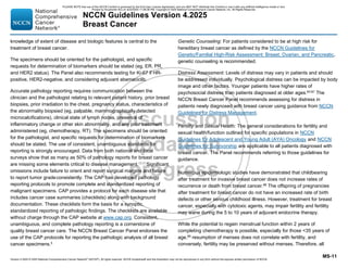 Version 4.2025 © 2025 National Comprehensive Cancer Network©
(NCCN©
), All rights reserved. NCCN Guidelines® and this illustration may not be reproduced in any form without the express written permission of NCCN.
NCCN Guidelines Version 4.2025
Breast Cancer
MS-11
knowledge of extent of disease and biologic features is central to the
treatment of breast cancer.
The specimens should be oriented for the pathologist, and specific
requests for determination of biomarkers should be stated (eg, ER, PR,
and HER2 status). The Panel also recommends testing for Ki-67 if HR-
positive, HER2-negative, and considering adjuvant abemaciclib.
Accurate pathology reporting requires communication between the
clinician and the pathologist relating to relevant patient history, prior breast
biopsies, prior irradiation to the chest, pregnancy status, characteristics of
the abnormality biopsied (eg, palpable, mammographically detected
microcalcifications), clinical state of lymph nodes, presence of
inflammatory change or other skin abnormality, and any prior treatment
administered (eg, chemotherapy, RT). The specimens should be oriented
for the pathologist, and specific requests for determination of biomarkers
should be stated. The use of consistent, unambiguous standards for
reporting is strongly encouraged. Data from both national and local
surveys show that as many as 50% of pathology reports for breast cancer
are missing some elements critical to disease management.12,13
Significant
omissions include failure to orient and report surgical margins and failure
to report tumor gradeconsistently. The CAP has developed pathology
reporting protocols to promote complete and standardized reporting of
malignant specimens. CAP provides a protocol for each disease site that
includes cancer case summaries (checklists) along with background
documentation. These checklists form the basis for a synoptic,
standardized reporting of pathologic findings. The checklists are available
without charge through the CAP website at www.cap.org. Consistent,
unambiguous, and complete pathology reporting is a cornerstone of
quality breast cancer care. The NCCN Breast Cancer Panel endorses the
use of the CAP protocols for reporting the pathologic analysis of all breast
cancer specimens.5
Genetic Counseling: For patients considered to be at high risk for
hereditary breast cancer as defined by the NCCN Guidelines for
Genetic/Familial High-Risk Assessment: Breast, Ovarian, and Pancreatic,
genetic counseling is recommended.
Distress Assessment: Levels of distress may vary in patients and should
be addressed individually. Psychological distress can be impacted by body
image and other factors. Younger patients have higher rates of
psychosocial distress than patients diagnosed at older ages.83-87
The
NCCN Breast Cancer Panel recommends assessing for distress in
patients newly diagnosed with breast cancer using guidance from NCCN
Guidelines for Distress Management.
Fertility and Sexual Health: The general considerations for fertility and
sexual health/function outlined for specific populations in NCCN
Guidelines for Adolescent and Young Adult (AYA) Oncology and NCCN
Guidelines for Survivorship are applicable to all patients diagnosed with
breast cancer. The Panel recommends referring to those guidelines for
guidance.
Numerous epidemiologic studies have demonstrated that childbearing
after treatment for invasive breast cancer does not increase rates of
recurrence or death from breast cancer.88 The offspring of pregnancies
after treatment for breast cancer do not have an increased rate of birth
defects or other serious childhood illness. However, treatment for breast
cancer, especially with cytotoxic agents, may impair fertility and fertility
may wane during the 5 to 10 years of adjuvant endocrine therapy.
While the potential to regain menstrual function within 2 years of
completing chemotherapy is possible, especially for those 35 years of
age,89
resumption of menses does not correlate with fertility, and
conversely, fertility may be preserved without menses. Therefore, all
PLEASE NOTE that use of this NCCN Content is governed by the End-User License Agreement, and you MAY NOT distribute this Content or use it with any artificial intelligence model or tool.
Printed by Kirushanth Kiru on 9/22/2025 11:08:38 PM. Copyright © 2025 National Comprehensive Cancer Network, Inc. All Rights Reserved.
 